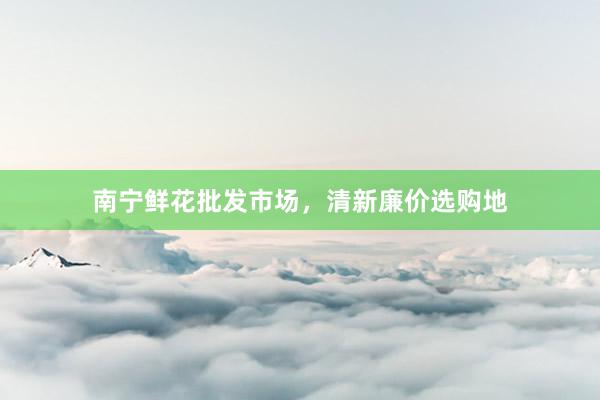 南宁鲜花批发市场,清新廉价选购地