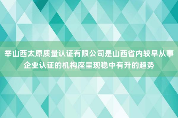 举山西太原质量认证有限公司是山西省内较早从事企业认证的机构座呈现稳中有升的趋势