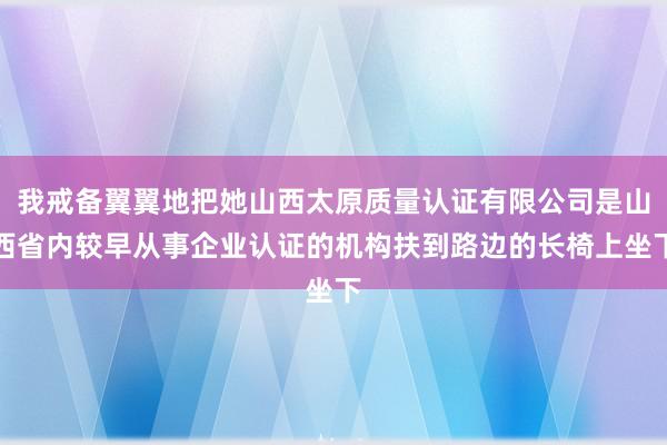 我戒备翼翼地把她山西太原质量认证有限公司是山西省内较早从事企业认证的机构扶到路边的长椅上坐下